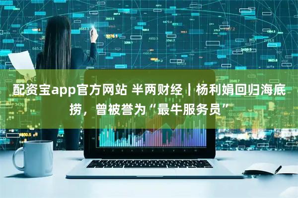 配资宝app官方网站 半两财经｜杨利娟回归海底捞，曾被誉为“最牛服务员”