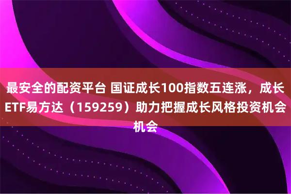 最安全的配资平台 国证成长100指数五连涨，成长ETF易方达（159259）助力把握成长风格投资机会